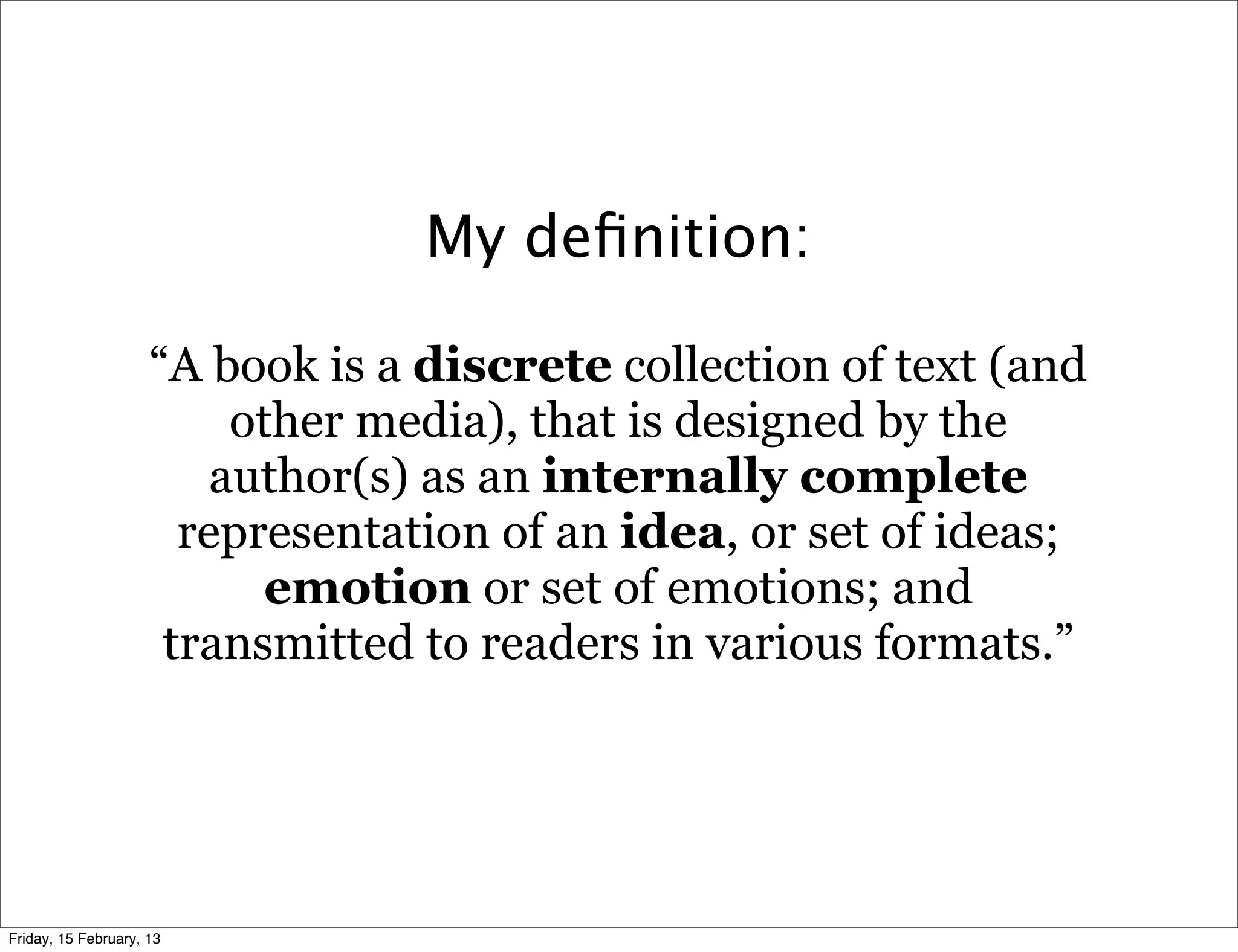 My deﬁnition:

                     “A book is a discrete collection of text (and
                          other media), that is designed by the
                         author(s) as an internally complete
                       representation of an idea, or set of ideas;
                            emotion or set of emotions; and
                      transmitted to readers in various formats.”




Friday, 15 February, 13
 