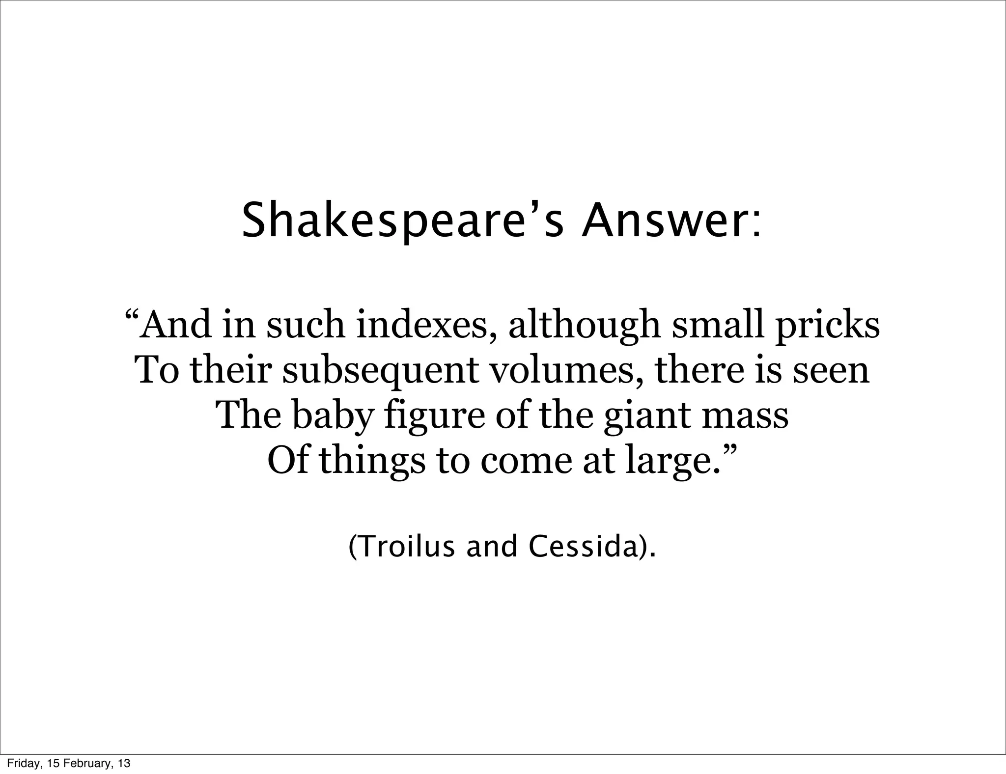 Shakespeare’s Answer:

                     “And in such indexes, although small pricks
                      To their subsequent volumes, there is seen
                           The baby figure of the giant mass
                              Of things to come at large.”

                                 (Troilus and Cessida).




Friday, 15 February, 13
 