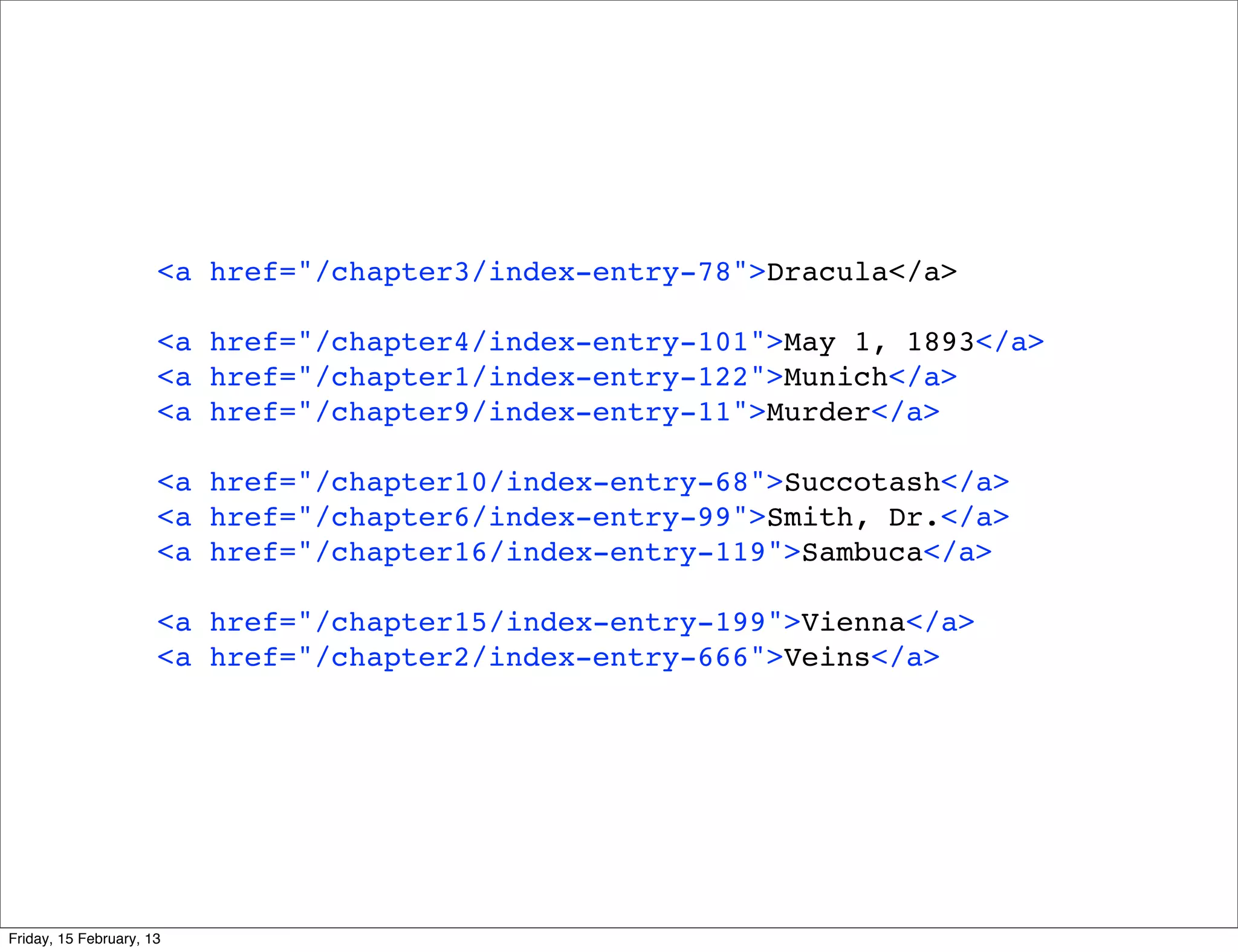 <a href="/chapter3/index-entry-78">Dracula</a>

                      <a href="/chapter4/index-entry-101">May 1, 1893</a>
                      <a href="/chapter1/index-entry-122">Munich</a>
                      <a href="/chapter9/index-entry-11">Murder</a>

                      <a href="/chapter10/index-entry-68">Succotash</a>
                      <a href="/chapter6/index-entry-99">Smith, Dr.</a>
                      <a href="/chapter16/index-entry-119">Sambuca</a>

                      <a href="/chapter15/index-entry-199">Vienna</a>
                      <a href="/chapter2/index-entry-666">Veins</a>




Friday, 15 February, 13
 