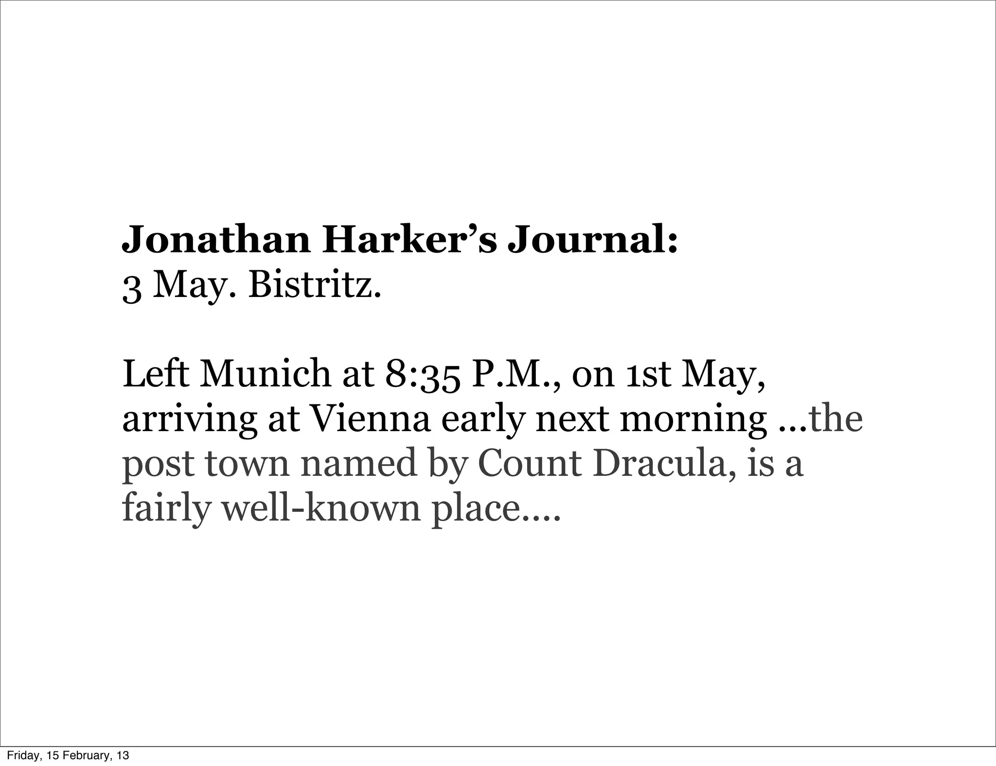 Jonathan Harker’s Journal:
                     3 May. Bistritz.

                     Left Munich at 8:35 P.M., on 1st May,
                     arriving at Vienna early next morning ...the
                     post town named by Count Dracula, is a
                     fairly well-known place....




Friday, 15 February, 13
 