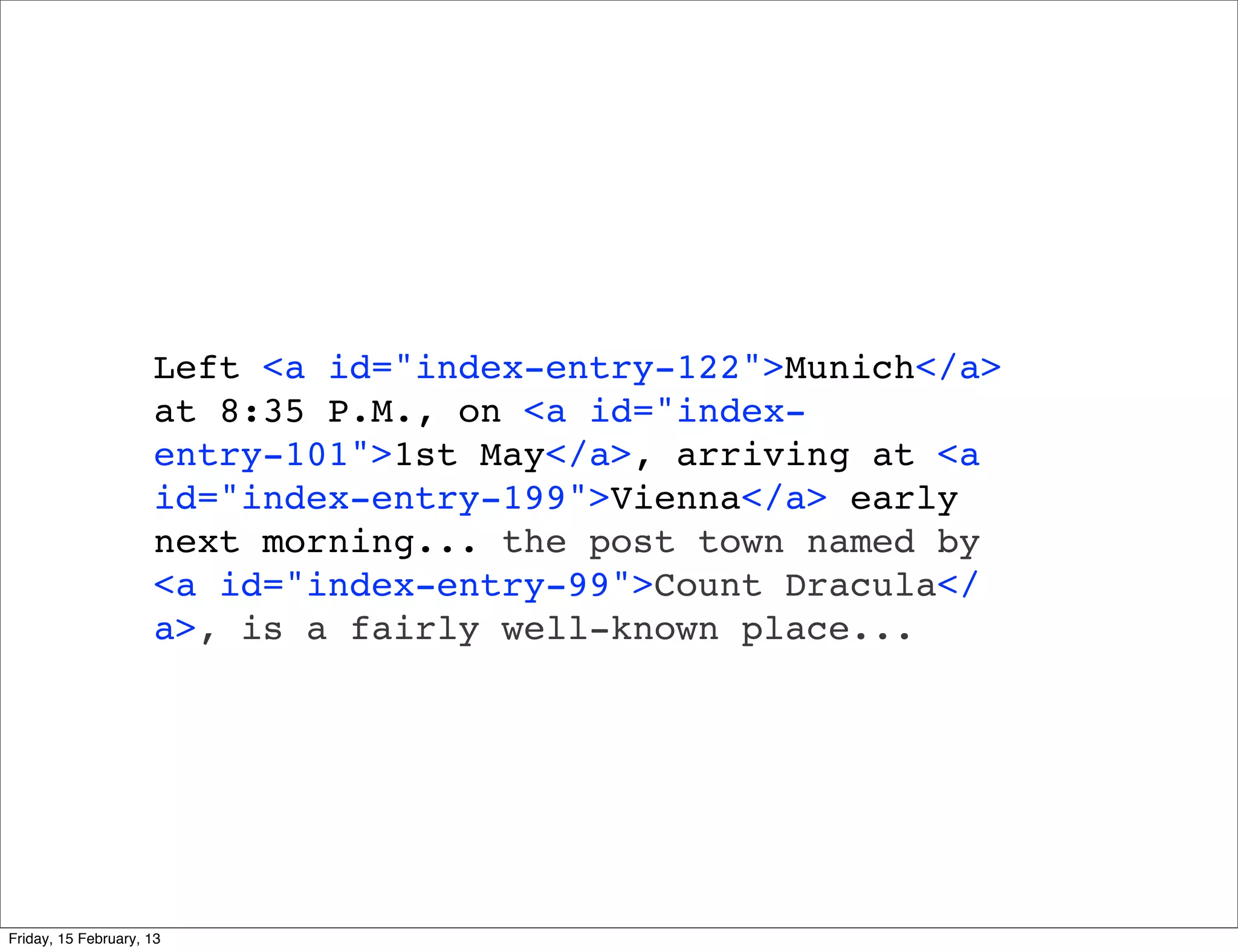 Left <a id="index-entry-122">Munich</a>
                     at 8:35 P.M., on <a id="index-
                     entry-101">1st May</a>, arriving at <a
                     id="index-entry-199">Vienna</a> early
                     next morning... the post town named by
                     <a id="index-entry-99">Count Dracula</
                     a>, is a fairly well-known place...




Friday, 15 February, 13
 