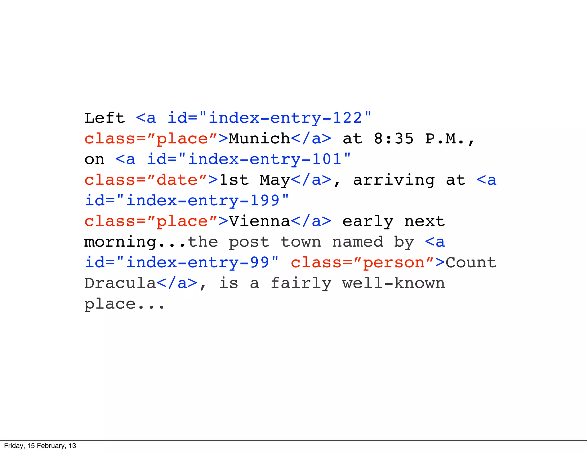 Left <a id="index-entry-122"
                          class=”place”>Munich</a> at 8:35 P.M.,
                          on <a id="index-entry-101"
                          class=”date”>1st May</a>, arriving at <a
                          id="index-entry-199"
                          class=”place”>Vienna</a> early next
                          morning...the post town named by <a
                          id="index-entry-99" class=”person”>Count
                          Dracula</a>, is a fairly well-known
                          place...




Friday, 15 February, 13
 
