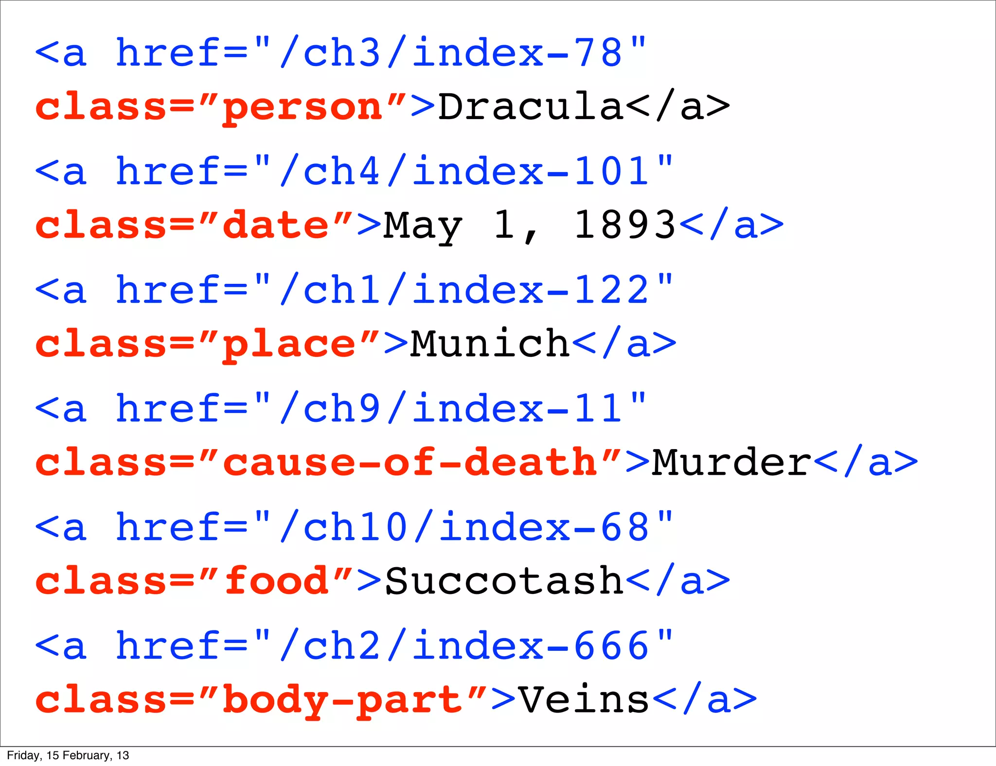 <a href="/ch3/index-78"
     class=”person”>Dracula</a>
     <a href="/ch4/index-101"
     class=”date”>May 1, 1893</a>
     <a href="/ch1/index-122"
     class=”place”>Munich</a>
     <a href="/ch9/index-11"
     class=”cause-of-death”>Murder</a>
     <a href="/ch10/index-68"
     class=”food”>Succotash</a>
     <a href="/ch2/index-666"
     class=”body-part”>Veins</a>
Friday, 15 February, 13
 