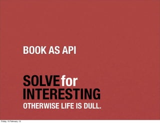 BOOK AS API


                          SOLVEfor
                          INTERESTING
                          OTHERWISE LIFE IS DULL.
Friday, 15 February, 13
 
