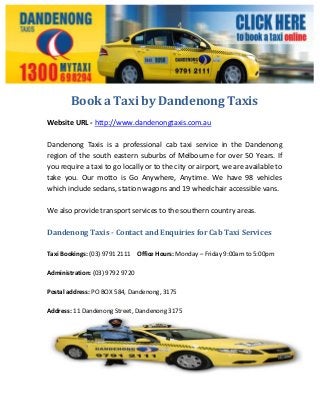 Book a Taxi by Dandenong Taxis
Website URL - http://www.dandenongtaxis.com.au
Dandenong Taxis is a professional cab taxi service in the Dandenong
region of the south eastern suburbs of Melbourne for over 50 Years. If
you require a taxi to go locally or to the city or airport, we are available to
take you. Our motto is Go Anywhere, Anytime. We have 98 vehicles
which include sedans, station wagons and 19 wheelchair accessible vans.
We also provide transport services to the southern country areas.
Dandenong Taxis - Contact and Enquiries for Cab Taxi Services
Taxi Bookings: (03) 9791 2111 Office Hours: Monday – Friday 9:00am to 5:00pm
Administration: (03) 9792 9720
Postal address: PO BOX 584, Dandenong, 3175
Address: 11 Dandenong Street, Dandenong 3175
 