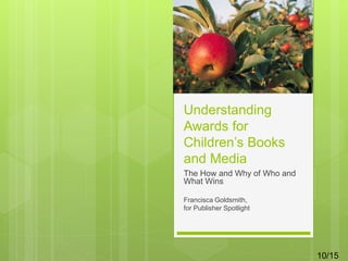 Understanding
Awards for
Children’s Books
and Media
The How and Why of Who and
What Wins
Francisca Goldsmith,
for Publisher Spotlight
10/15
 