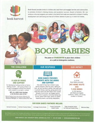 Book Harvest provides books to children who need them and engages families and communities
to promote children's lifelong literacy and academic success. Based in Durham, NC, our
evide~ce-informed programs are rooted in the belief that books are essential to children's healthy
development and well-being and that all children deserve to grow up in book-rich homes.
book harvest
THE CHALLENGE
IALACK OF BOOKS
AND SUPPORT
for developing reading routines at home -
starting at birth - sets young children up
to start kindergarten without the literacy
ski lls needed to succeed in school.
80% of a child's brain develops
in the first three years of life.*
*National Research Council and Institute of Medicine; From
Neurons to Neighborhoods: The Science of Early Childhood
Development. Washington, 0.C., National Academy Press, 2000.
...---; .-;-...
BOOK BABIES
l The power of PARENTS to place their children
on a path to kindergarten readiness.
OUR RESPONSE
w---BOOK BABIES PROVIDES
PARENTS WITH THE BOOKS
AND SUPPORT
they need to help their children's early
literacy blossom. Over five years, starting at
birth, we visit families to deliver new books and
to provide literacy coaching, giving parents the
tools they need to be their baby's brain builder.
Between home visits, we engage parents
with a host of supports, including reading tips
by text, parent book clubs, service on parent
leadership teams, and family celebrations.
OUR BOOK BABIES PARTNERS INCLUDE:
OUR IMPACT
~In 2016,
Book Babies provided
347 HOME VISITS
AND
7,234 BOOKS
to 205 families
with Medicaid-eligible
newborns, babies, and young
children in Durham.
Durham Connects IDurham County Library I Exchange Family Center I Lincoln Community
Health Center
I Duke University _Cente: I Welcome Baby
for Child and Family Polley
Book Babies is part of an innovative and evidence-informed continuum of programs which provide literacy support and book ownership for children and their families.
To earn more about this and other initiatives of Book Harvest, please contact Ginger Young, Founder and Executive Director, at ginger@bookharvestnc.org or 919.428.0511.
BOOK HARVEST, 2501 UNIVERSITY DRIVE, DURHAM, NC 27707 • 252.497.BOOK • WWW.BOOKHARVESTNC.ORG
 