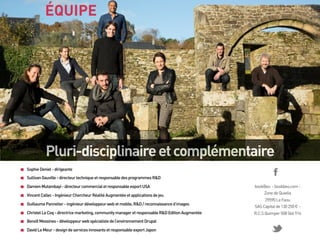 ÉQUIPE

Pluri-disciplinaire et complémentaire
Sophie Deniel - dirigeante
Sullivan Gauville - directeur technique et responsable des programmes R&D
Damien Mutambayi - directeur commercial et responsable export USA
Vincent Callec - Ingénieur Chercheur Réalité Augmentée et applications de jeu

bookBeo - bookbeo.com Zone de Quiella

Guillaume Pannetier - ingénieur développeur web et mobile, R&D / reconnaissance d’images

29590 Le Faou
SAS Capital de 130 250 € -

Christel Le Coq - directrice marketing, community manager et responsable R&D Edition Augmentée

R.C.S Quimper 508 566 916

Benoît Messines - développeur web spécialiste de l’environnement Drupal
David Le Meur - design de services innovants et responsable export Japon

 