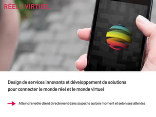 RÉEL / VIRTUEL

Design de services innovants et développement de solutions
pour connecter le monde réel et le monde virtuel
Atteindre votre client directement dans sa poche au bon moment et selon ses attentes

 