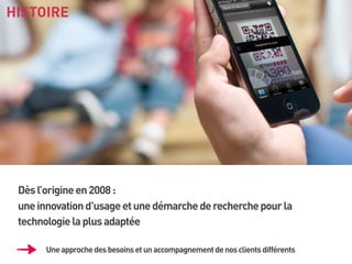 HISTOIRE

Dès l’origine en 2008 :
une innovation d’usage et une démarche de recherche pour la
technologie la plus adaptée
Une approche des besoins et un accompagnement de nos clients différents

 