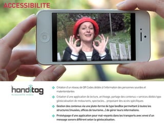 ACCESSIBILITE

❖

Création d’un réseau de QR Codes dédiés à l’information des personnes sourdes et
malentendantes

❖

Création d’une application de lecture, archivage, partage des contenus + services dédiés type
géolocalisation de restaurants, spectacles... proposant des accès spécifiques

❖

Gestion des contenus via une plate-forme de type beoBox permettant à toutes les
structures (musées, offices de tourisme...) de gérer leurs informations.

❖

Prototypage d’une application pour mal-voyants dans les transports avec envoi d’un
message sonore différent selon la géolocalisation.

 