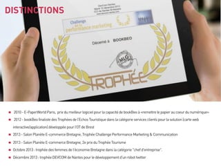 DISTINCTIONS

2010 - E-PaperWorld Paris, prix du meilleur logiciel pour la capacité de bookBeo à «remettre le papier au coeur du numérique»
2012 - bookBeo finaliste des Trophées de l’Echos Touristique dans la catégorie services clients pour la solution (carte web
interactive/application) développée pour l’OT de Brest
2013 - Salon Planète E-commerce Bretagne, Trophée Challenge Performance Marketing & Communication
2013 - Salon Planète E-commerce Bretagne, 2e prix du Trophée Tourisme
Octobre 2013 : trophée des femmes de l'économie Bretagne dans la catégorie "chef d'entreprise".
Décembre 2013 : trophée DEVCOM de Nantes pour le développement d'un robot twitter

 
