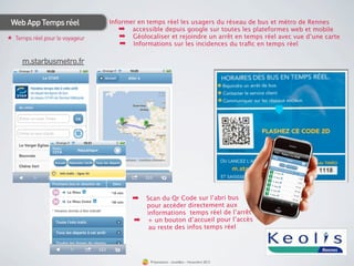 Web App Temps réel             Informer en temps réel les usagers du réseau de bus et métro de Rennes
                                   ➡ accessible depuis google sur toutes les plateformes web et mobile
★ Temps réel pour le voyageur      ➡ Géolocaliser et rejoindre un arrêt en temps réel avec vue d’une carte
                                    ➡ Informations sur les incidences du traﬁc en temps réel

     m.starbusmetro.fr




                                                                                                         harge
                                                                                                  T éléc men
                                                                                                    t uite at
                                                                                                gra pplic
                                                                                                     l’a
                                                                                                         st&v
                                                                                                      Bre m   
                                                                                                        otre
                                                                                                  sur  v

                                                                                                                  infos  
                                                                                                       tes  les
                                                                                                   Tou

                                       ➡ Scan du Qr Code sur l’abri bus
                                            pour accéder directement aux
                                            informations temps réel de l’arrêt
                                       ➡    + un bouton d’accueil pour l’accès
                                             au reste des infos temps réel




                                             Présentation - bookBeo - Novembre 2012
 
