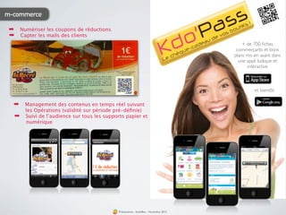 m-commerce

 ➡ Numériser les coupons de réductions
 ➡ Capter les mails des clients
                                                                                           + de 700 ﬁches
                                                                                        commerçants et bons
                                                                                       plans mis en avant dans
                                                                                         une appli ludique et
                                                                                             interactive



                                                                                                 et bientôt

  ➡    Management des contenus en temps réel suivant
       les Opérations (validité sur période pré-déﬁnie)
   ➡   Suivi de l’audience sur tous les supports papier et
       numérique




                                              Présentation - bookBeo - Novembre 2012
 