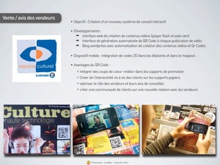 Vente / avis des vendeurs
                            • Objectif : Création d’un nouveau système de conseil interactif

                            • Développements :
                               ➡ interface web de création de contenus vidéos (player flash et web cam)
                               ➡ Interface de génération automatisée de QR Code à chaque publication de vidéo
                               ➡ Blog wordpress avec automatisation de création des contenus vidéos et Qr Codes

                            • Dispositif mobile : intégration de codes 2D dans les dépliants et dans le magasin.

                            • Avantages du QR Code :
                                ✓ intégrer des coups de coeur «vidéo» dans les supports de promotion

                                ✓ Créer de l’interactivité vis à vis des clients sur les supports papiers

                                ✓ valoriser le rôle des vendeurs et leurs avis de conseillés

                                ✓ créer une communauté de clients sur une nouvelle relation avec les vendeurs




                                          Présentation - bookBeo - Novembre 2012
 