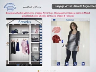 App iPad2 et iPhone                              Essayage virtuel - Réalité Augmentée

Essayage virtuel de vêtements - marque Armor Lux - Développement dans le cadre de Miriad
                 (projet collaboratif labellisé par le pôle Images & Réseaux)




                                   Présentation - bookBeo - Novembre 2012
 
