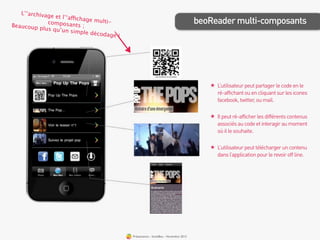 L’‘archivag
               e et l’‘affich
Beaucoup p
              composant
                             age multi-
                            s;
                                                                                      beoReader multi-composants
            lus qu’un s
                         imple déco
                                    dage !




                                                                                         ★ L’utilisateur peut partager le code en le
                                                                                           ré-affichant ou en cliquant sur les icones
                                                                                           facebook, twitter, ou mail.

                                                                                         ★ Il peut ré-afficher les différents contenus
                                                                                           associés au code et interagir au moment
                                                                                           où il le souhaite.

                                                                                         ★ L’utilisateur peut télécharger un contenu
                                                                                           dans l’application pour le revoir off line.




                                             Présentation - bookBeo - Novembre 2012
 