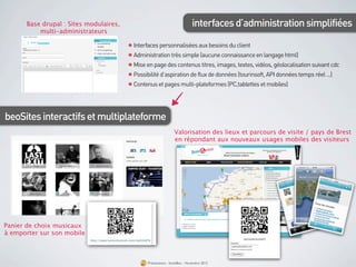 Base drupal : Sites modulaires,                                                interfaces d’administration simplifiées
           multi-administrateurs
                                Toutes les
          restata             Le marketing
                              mobile                 Interfaces personnalisées aux besoins du client
                              le m-couponing
                              créer du traﬁc et du
                                                     Administration très simple (aucune connaissance en langage html)
                              Prestatair             Mise en page des contenus titres, images, textes, vidéos, géolocalisation suivant cdc
                                                     Possibilité d’aspiration de flux de données (tourinsoft, API données temps réel ...)
                                                     Contenus et pages multi-plateformes (PC,tablettes et mobiles)




beoSites interactifs et multiplateforme
                                                                           Valorisation des lieux et parcours de visite / pays de Brest
                                                                           en répondant aux nouveaux usages mobiles des visiteurs




Panier de choix musicaux
à emporter sur son mobile



                                                           Présentation - bookBeo - Novembre 2012
 