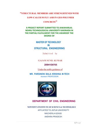 i | P a g e
“STRUCTURAL MEMBERS ARE STRENGHTENED WITH
LOW-CALCIUM FLY ASH IN GEO POLYMER
CONCRETE”
A PROJECT REPORT SUBMITTED TO JAWAHARLAL
NEHRU TECHNOLOGICAL UNIVERSITY KAKINADA IN
THE PARTIAL FULFILLMENT FOR THE AWARDOF THE
DEGREE OF
MASTER OF TECHNOLOGY
IN
STRUCTURAL ENGINEERING
Submitted by
GAJAM SUNIL KUMAR
209H1D8705
Under the noble guidance of
MR. PARSINENI BALA KRISHNA M-TECH
Assistant PROFESSOR
DEPARTMENT OF CIVIL ENGINEERING
NEWTON’S INSTITUTE OF SCIENCE & TECHNOLOGY
AFFLIATED TO JNTUK UNIVERSITY
MACHERLA-522426
ANDHRA PRADESH
 