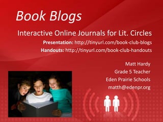 Book Blogs
Interactive Online Journals for Lit. Circles
        Presentation: http://tinyurl.com/book-club-blogs
       Handouts: http://tinyurl.com/book-club-handouts

                                           Matt Hardy
                                      Grade 5 Teacher
                                   Eden Prairie Schools
                                    matth@edenpr.org
 