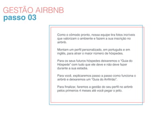 passo 03
Como o cômodo pronto, nossa equipe tira fotos incríveis
que valorizam o ambiente e fazem a sua inscrição no
airbnb.
Montam um perﬁl personalizado, em português e em
inglês, para atrair o maior número de hóspedes.
Para os seus futuros hóspedes deixaremos o “Guia do
Hóspede” com tudo que ele deve e não deve fazer
durante a sua estadia.
Para você, explicaremos passo a passo como funciona o
airbnb e deixaremos um “Guia do Anﬁtrião”.
Para ﬁnalizar, faremos a gestão do seu perﬁl no airbnb
pelos primeiros 4 meses até você pegar o jeito. 
GESTÃO AIRBNB
 