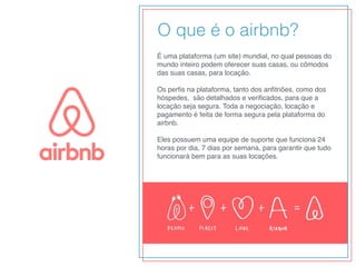É uma plataforma (um site) mundial, no qual pessoas do
mundo inteiro podem oferecer suas casas, ou cômodos
das suas casas, para locação.
Os perﬁs na plataforma, tanto dos anﬁtriões, como dos
hóspedes,  são detalhados e veriﬁcados, para que a
locação seja segura. Toda a negociação, locação e
pagamento é feita de forma segura pela plataforma do
airbnb.
Eles possuem uma equipe de suporte que funciona 24
horas por dia, 7 dias por semana, para garantir que tudo
funcionará bem para as suas locações.
O que é o airbnb?
 