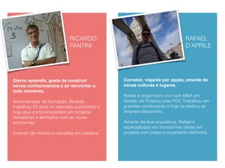 RAFAEL
D’APRILE
Corredor, viajante por opção, amante de
novas culturas e lugares.
Rafael é engenheiro civil com MBA em
Gestão de Projetos pela FGV. Trabalhou em
grandes construtoras e hoje se dedica ao
empreendedorismo.
Amante da boa arquitetura, Rafael é
especializado em transformar ideias em
projetos com prazo e orçamento deﬁnidos.
 