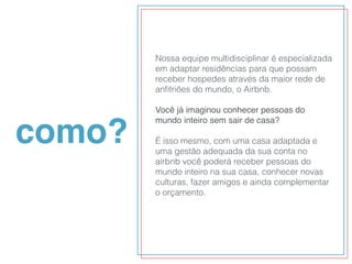 como?
Nossa equipe multidisciplinar é especializada
em adaptar residências para que possam
receber hospedes através da maior rede de
anﬁtriões do mundo, o Airbnb.
Você já imaginou conhecer pessoas do
mundo inteiro sem sair de casa?
É isso mesmo, com uma casa adaptada e
uma gestão adequada da sua conta no
airbnb você poderá receber pessoas do
mundo inteiro na sua casa, conhecer novas
culturas, fazer amigos e ainda complementar
o orçamento.
 