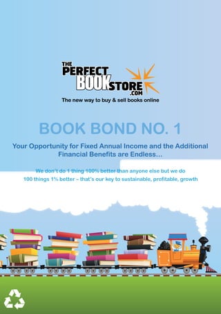 The new way to buy & sell books online




         BOOK BOND NO. 1
Your Opportunity for Fixed Annual Income and the Additional
             Financial Benefits are Endless…

        We don’t do 1 thing 100% better than anyone else but we do
   100 things 1% better – that’s our key to sustainable, profitable, growth
 