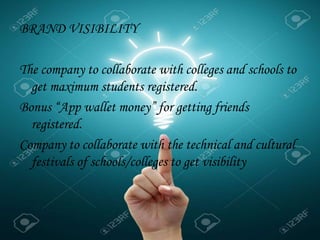 BRAND VISIBILITY
The company to collaborate with colleges and schools to
get maximum students registered.
Bonus “App wallet money” for getting friends
registered.
Company to collaborate with the technical and cultural
festivals of schools/colleges to get visibility
 