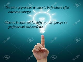 The price of premium services to be finalized after
extensive surveys.
Price to be different for different user groups i.e.
professionals and students.
 