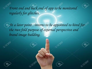 Front end and back end of app to be monitored
regularly for glitches.
At a later point , interns to be appointed to hired for
the two fold purpose of external perspective and
brand image building.
 