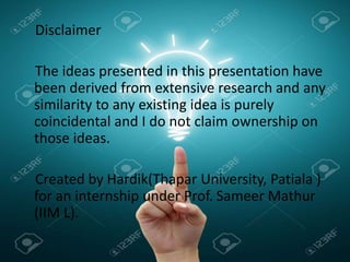 Disclaimer
The ideas presented in this presentation have
been derived from extensive research and any
similarity to any existing idea is purely
coincidental and I do not claim ownership on
those ideas.
Created by Hardik(Thapar University, Patiala )
for an internship under Prof. Sameer Mathur
(IIM L).
 