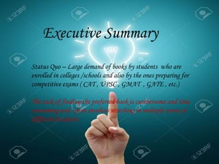 .
Executive Summary
Status Quo – Large demand of books by students who are
enrolled in colleges /schools and also by the ones preparing for
competitive exams ( CAT , UPSC , GMAT , GATE , etc.)
The task of finding the preferred book is cumbersome and time
consuming and often involves searching in multiple stores at
different locations
 