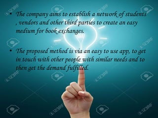 • The company aims to establish a network of students
, vendors and other third parties to create an easy
medium for book exchanges.
• The proposed method is via an easy to use app, to get
in touch with other people with similar needs and to
then get the demand fulfilled.
.
 