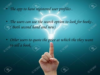 • The app to have registered user profiles .
• The users can use the search option to look for books .
( Both second hand and new)
• Other users to quote the price at which the they want
to sell a book.
.
 
