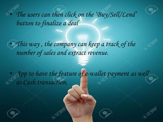 • The users can then click on the ‘Buy/Sell/Lend’
button to finalize a deal
• This way , the company can keep a track of the
number of sales and extract revenue.
• App to have the feature of e-wallet payment as well
as Cash transaction.
.
 