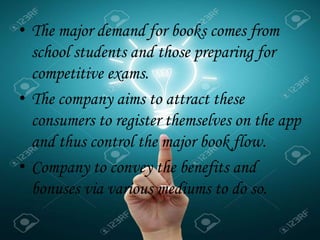 • The major demand for books comes from
school students and those preparing for
competitive exams.
• The company aims to attract these
consumers to register themselves on the app
and thus control the major book flow.
• Company to convey the benefits and
bonuses via various mediums to do so.
.
 