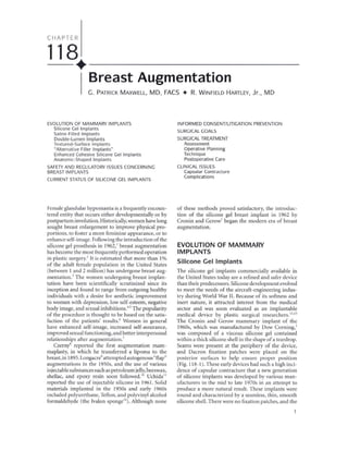 CHAPTER
118. _
Breast Augmentation
C. PATRICK MAXWELL, MD, FACS • R. WINFIELD HARTLEY, Jr., MD
EVOLUTIONOF MAMMARYIMPLANTS
Silicone Gel Implants
Saline-Filled Implants
Double-Lumen Implants
Textured-Surface Implants
"Alternative Filler Implants"
Enhanced Cohesive Silicone Gel Implants
Anatomic-Shaped Implants
SAFETYANDREGULATORYISSUESCONCERNING
BREASTIMPLANTS
CURRENTSTATUSOF SILICONEGELIMPLANTS
Female glandular hypomastia is a frequently encoun-
tered entity that occurs either developmentally or by
postpartum involution. Historically, women have long
sought breast enlargement to improve physical pro-
portions, to foster a more feminine appearance, or to
enhance self-image. Following the introduction of the
silicone gel prosthesis in 1962,' breast augmentation
has become the most frequently performed operation
in plastic surgery.' It is estimated that more than 1%
of the adult female population in the United States
(between 1 and 2 million) has undergone breast aug-
mentation.' The women undergoing breast implan-
tation have been scientifically scrutinized since its
inception and found to range from outgoing healthy
individuals with a desire for aesthetic improvement
to women with depression, low self-esteem, negative
body image, and sexual inhibitions.'" The popularity
of the procedure is thought to be based on the satis-
faction of the patients' results.' Women in general
have enhanced self-image, increased self-assurance,
improved sexual functioning, and better interpersonal
relationships after augmentation.'
Czerny8 reported the first augmentation mam-
maplasty, in which he transferred a lipoma to the
breast, in 1895.Longacre9
attempted autogenous"flap"
augmentations in the 1950s, and the use of various
injectable substances such as petroleum jelly,beeswax,
shellac, and epoxy resin soon followed.1O
Uchida 11
reported the use of injectable siJicone in 1961. Solid
materials implanted in the 1950s and early 1960s
included polyurethane, Teflon, and polyvinyl alcohol
formaldehyde (the IvaIon sponge'O). Although none
INFORMEDCONSENT/LITIGATIONPREVENTION
SURGICALGOALS
SURGICALTREATMENT
Assessment
Operative Planning
Technique
Postoperative Care
CLINICALISSUES
Capsular Contracture
Complications
of these methods proved satisfactory, the introduc-
tion of the silicone gel breast implant in 1962 by
Cronin and Gerow' began the modern era of breast
augmentation.
EVOLUTION OF MAMMARY
IMPLANTS
Silicone Gel Implants
The silicone gel implants commercially available in
the United States today are a refined and safer device
than their predecessors. Silicone development evolved
to meet the needs of the aircraft-engineering indus-
try during World War II. Because of its softness and
inert nature, it attracted interest from the medical
sector and was soon evaluated as an implantable
medical device by plastic surgical researchers."·13
The Cronin and Gerow mammary implant of the
1960s, which was manufactured by Dow Corning,'
was composed of a viscous silicone gel contained
within a thick silicone shell in the shape of a teardrop.
Seams were present at the periphery of the device,
and Dacron fixation patches were placed on the
posterior surfaces to help ensure proper position
(Fig. 118-1). These early devices had such a high inci-
dence of capsular contracture that a new generation
of silicone implants was developed by various man-
ufacturers in the mid to late 1970s in an attempt to
produce a more natural result. These implants were
round and characterized by a seamless, thin, smooth
silicone shell. There were no fixation patches, and the
 