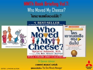MMTh Book Briefing Vol.7:
                               Who Moved My Cheese?
                                 ใครเอาเนยแข็งของฉันไป ?




                                          Dr.Spencer Johnson
                                       นายแพทย์ สเปนเซอร์ จอห์นสัน
EDITOR : U.PHICHAI ext.9104      ผู แต่งหนังสือเรือง The One Minute Manager
                                    ้             ่
 