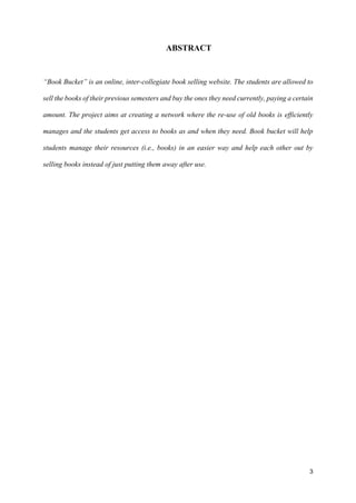 3
ABSTRACT
“Book Bucket” is an online, inter-collegiate book selling website. The students are allowed to
sell the books of their previous semesters and buy the ones they need currently, paying a certain
amount. The project aims at creating a network where the re-use of old books is efficiently
manages and the students get access to books as and when they need. Book bucket will help
students manage their resources (i.e., books) in an easier way and help each other out by
selling books instead of just putting them away after use.
 