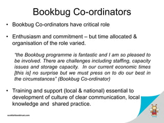 scottishbooktrust.com
Bookbug Co-ordinators
• Bookbug Co-ordinators have critical role
• Enthusiasm and commitment – but time allocated &
organisation of the role varied.
“the Bookbug programme is fantastic and I am so pleased to
be involved. There are challenges including staffing, capacity
issues and storage capacity. In our current economic times
[this is] no surprise but we must press on to do our best in
the circumstances” (Bookbug Co-ordinator)
• Training and support (local & national) essential to
development of culture of clear communication, local
knowledge and shared practice.
 