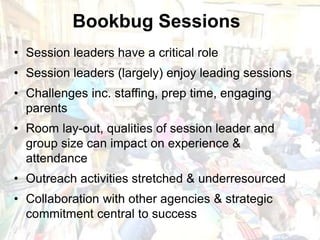 scottishbooktrust.com
• Session leaders have a critical role
• Session leaders (largely) enjoy leading sessions
• Challenges inc. staffing, prep time, engaging
parents
• Room lay-out, qualities of session leader and
group size can impact on experience &
attendance
• Outreach activities stretched & underresourced
• Collaboration with other agencies & strategic
commitment central to success
Bookbug Sessions
 