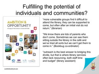 scottishbooktrust.com
Fulfilling the potential of
individuals and communities?
“more vulnerable groups find it difficult to
attend the library, they can be supported to
come, but often after an initial visit do not
return.” (librarian)
“We know there are lots of parents who
don’t come. Sometimes we can see them
sitting outside the library in the café and
we’ve tried all sorts but we can’t get them to
come in.” (Bookbug co-ordinator)
“outreach is the best answer to bridging this
divide, but that is where library services
often lack resourcing, both staff time
and budget” (library assistant)
 