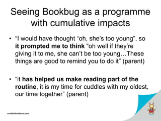 scottishbooktrust.com
Seeing Bookbug as a programme
with cumulative impacts
• “I would have thought “oh, she’s too young”, so
it prompted me to think “oh well if they’re
giving it to me, she can’t be too young…These
things are good to remind you to do it” (parent)
• “it has helped us make reading part of the
routine, it is my time for cuddles with my oldest,
our time together” (parent)
 