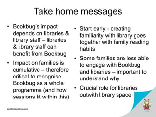 scottishbooktrust.com
Take home messages
• Bookbug’s impact
depends on libraries &
library staff – libraries
& library staff can
benefit from Bookbug
• Impact on families is
cumulative – therefore
critical to recognise
Bookbug as a whole
programme (and how
sessions fit within this)
• Start early - creating
familiarity with library goes
together with family reading
habits
• Some families are less able
to engage with Bookbug
and libraries – important to
understand why
• Crucial role for libraries
outwith library space
 