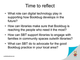 scottishbooktrust.com
Time to reflect
• What role can digital technology play in
supporting how Bookbug develops in the
future?
• How can libraries make sure that Bookbug is
reaching the people who need it the most?
• How can SBT support libraries to engage with
families in community spaces outwith libraries?
• What can SBT do to advocate for the good
Bookbug practice in your local area?
 