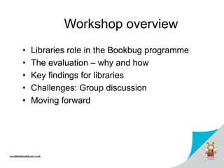 scottishbooktrust.com
Workshop overview
• Libraries role in the Bookbug programme
• The evaluation – why and how
• Key findings for libraries
• Challenges: Group discussion
• Moving forward
 