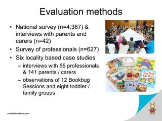 scottishbooktrust.com
Evaluation methods
• National survey (n=4,387) &
interviews with parents and
carers (n=42)
• Survey of professionals (n=627)
• Six locality based case studies
– interviews with 55 professionals
& 141 parents / carers
– observations of 12 Bookbug
Sessions and eight toddler /
family groups
 