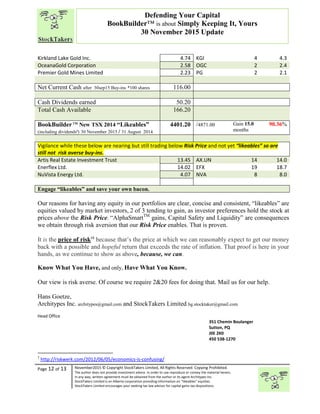 “
Page 12 of 13 November2015 © Copyright StockTakers Limited, All Rights Reserved. Copying Prohibited.
The author does not provide investment advice. In order to use reproduce or convey the material herein,
in any way, written agreement must be obtained from the author or its agent Architypes Inc.
StockTakers Limited is an Alberta corporation providing information on “likeables” equities.
StockTakers Limited encourages your seeking tax law advisor for capital gains tax dispositions.
Defending Your Capital
BookBuilder™ is about Simply Keeping It, Yours
30 November 2015 Update
Kirkland Lake Gold Inc. 4.74 KGI 4 4.3
OceanaGold Corporation 2.58 OGC 2 2.4
Premier Gold Mines Limited 2.23 PG 2 2.1
Net Current Cash after 30sep15 Buy-ins *100 shares 116.00
Cash Dividends earned 50.20
Total Cash Available 166.20
BookBuilderTM
New TSX 2014 “Likeables”
(including dividendsª) 30 November 2015 / 31 August 2014
4401.20 /4871.00 Gain 15.0
months
90.36%
Vigilance while these below are nearing but still trading below Risk Price and not yet “likeables” so are
still not risk averse buy-ins.
Artis Real Estate Investment Trust 13.45 AX.UN 14 14.0
Enerflex Ltd. 14.02 EFX 19 18.7
NuVista Energy Ltd. 4.07 NVA 8 8.0
Engage “likeables” and save your own bacon.
Our reasons for having any equity in our portfolios are clear, concise and consistent, “likeables” are
equities valued by market investors, 2 of 3 tending to gain, as investor preferences hold the stock at
prices above the Risk Price. “AlphaSmartTM
gains, Capital Safety and Liquidity” are consequences
we obtain through risk aversion that our Risk Price enables. That is proven.
It is the price of risk16
because that’s the price at which we can reasonably expect to get our money
back with a possible and hopeful return that exceeds the rate of inflation. That proof is here in your
hands, as we continue to show as above, because, we can.
Know What You Have, and only, Have What You Know.
Our view is risk averse. Of course we require 2&20 fees for doing that. Mail us for our help.
Hans Goetze,
Architypes Inc. architypes@gmail.com and StockTakers Limited hg.stocktaker@gmail.com
Head Office
76 Midridge Close SE
Calgary, AB
T2X 1G1
351 Chemin Boulanger
Sutton, PQ
J0E 2K0
450 538-1270
1
http://riskwerk.com/2012/06/05/economics-is-confusing/
 